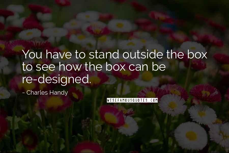 Charles Handy Quotes: You have to stand outside the box to see how the box can be re-designed.