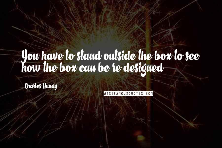 Charles Handy Quotes: You have to stand outside the box to see how the box can be re-designed.