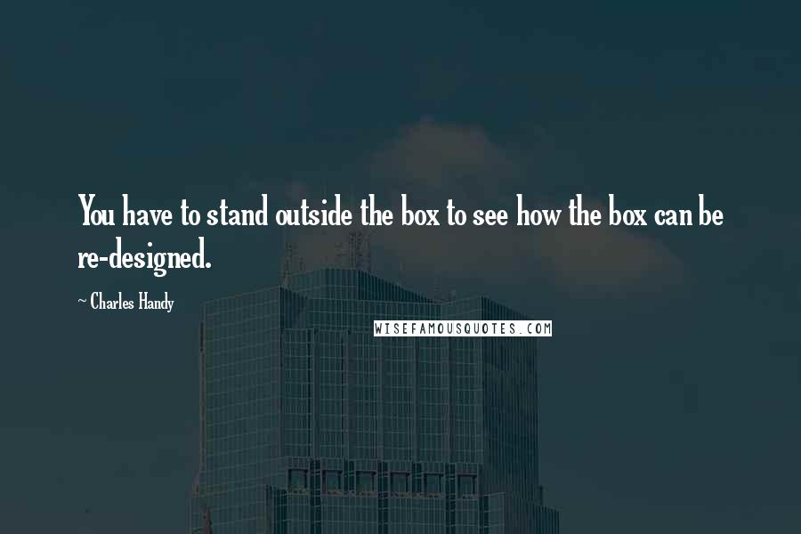 Charles Handy Quotes: You have to stand outside the box to see how the box can be re-designed.