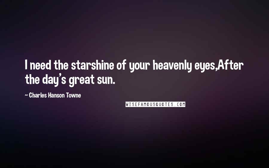 Charles Hanson Towne Quotes: I need the starshine of your heavenly eyes,After the day's great sun.