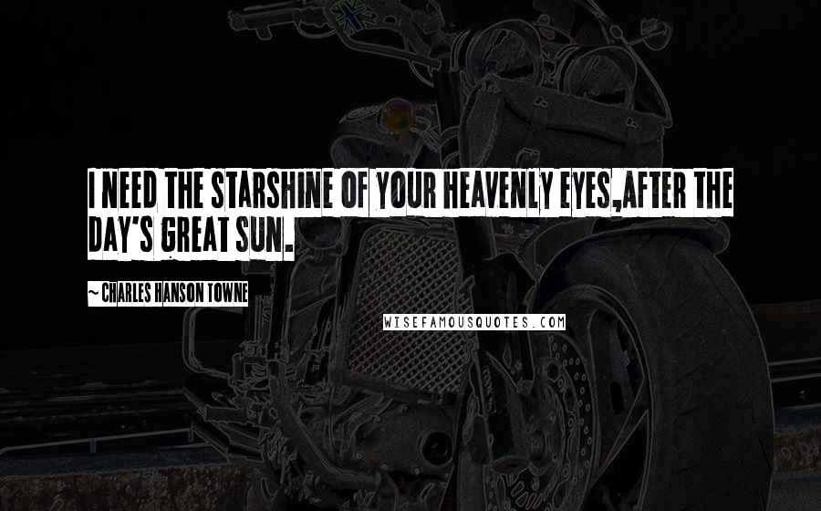 Charles Hanson Towne Quotes: I need the starshine of your heavenly eyes,After the day's great sun.