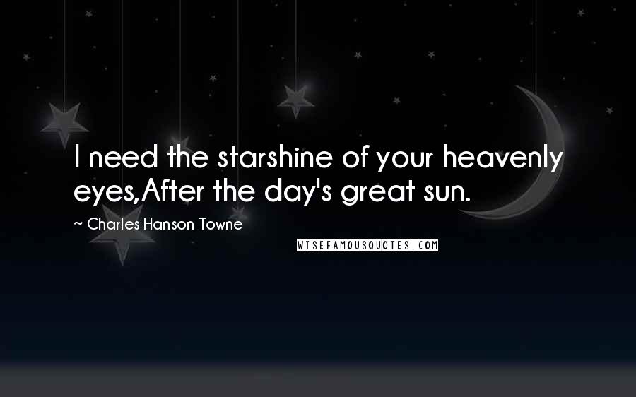 Charles Hanson Towne Quotes: I need the starshine of your heavenly eyes,After the day's great sun.