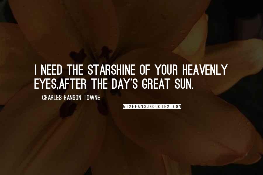 Charles Hanson Towne Quotes: I need the starshine of your heavenly eyes,After the day's great sun.