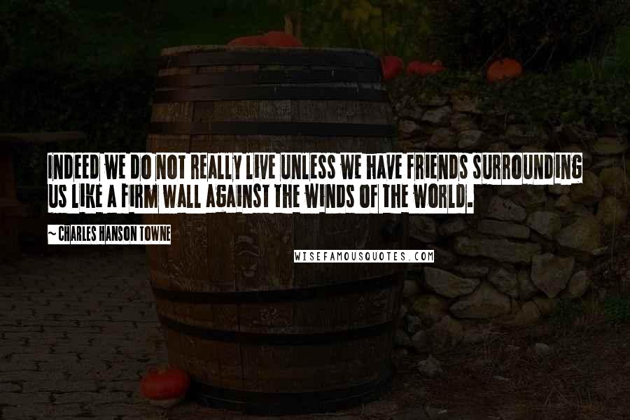 Charles Hanson Towne Quotes: Indeed we do not really live unless we have friends surrounding us like a firm wall against the winds of the world.