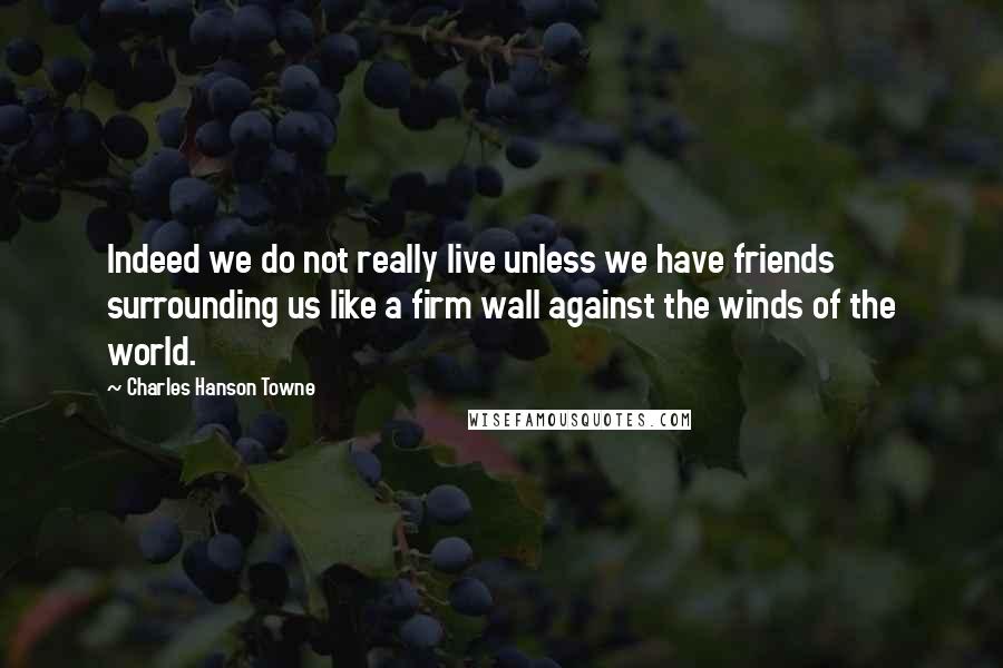 Charles Hanson Towne Quotes: Indeed we do not really live unless we have friends surrounding us like a firm wall against the winds of the world.