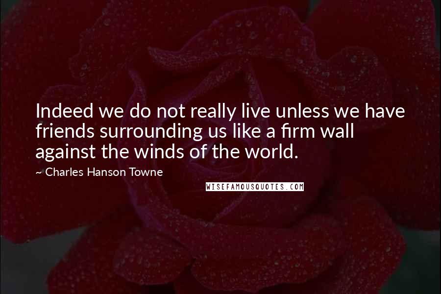 Charles Hanson Towne Quotes: Indeed we do not really live unless we have friends surrounding us like a firm wall against the winds of the world.