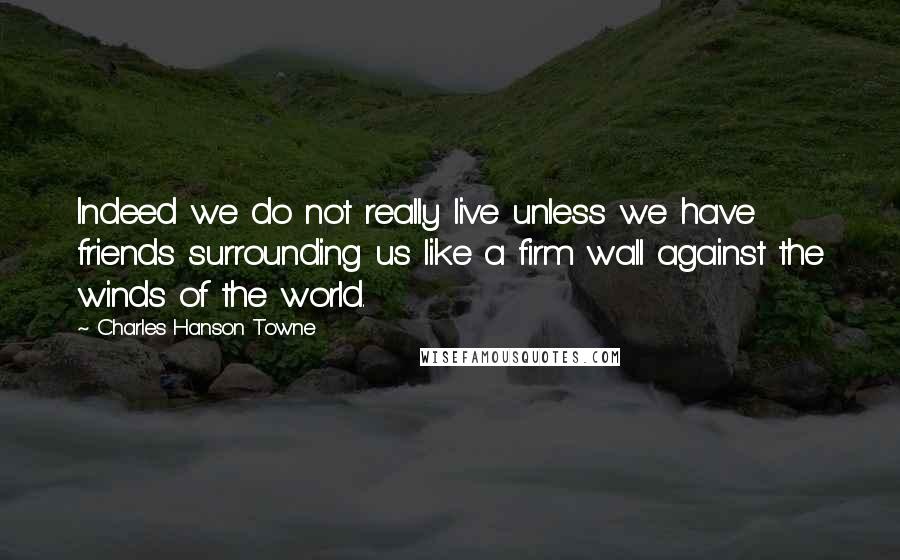 Charles Hanson Towne Quotes: Indeed we do not really live unless we have friends surrounding us like a firm wall against the winds of the world.