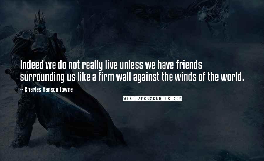 Charles Hanson Towne Quotes: Indeed we do not really live unless we have friends surrounding us like a firm wall against the winds of the world.