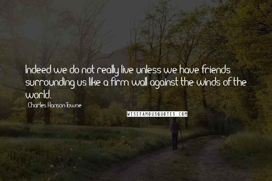 Charles Hanson Towne Quotes: Indeed we do not really live unless we have friends surrounding us like a firm wall against the winds of the world.