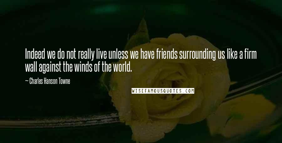 Charles Hanson Towne Quotes: Indeed we do not really live unless we have friends surrounding us like a firm wall against the winds of the world.