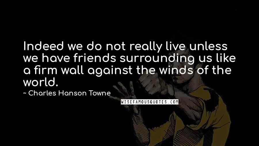 Charles Hanson Towne Quotes: Indeed we do not really live unless we have friends surrounding us like a firm wall against the winds of the world.