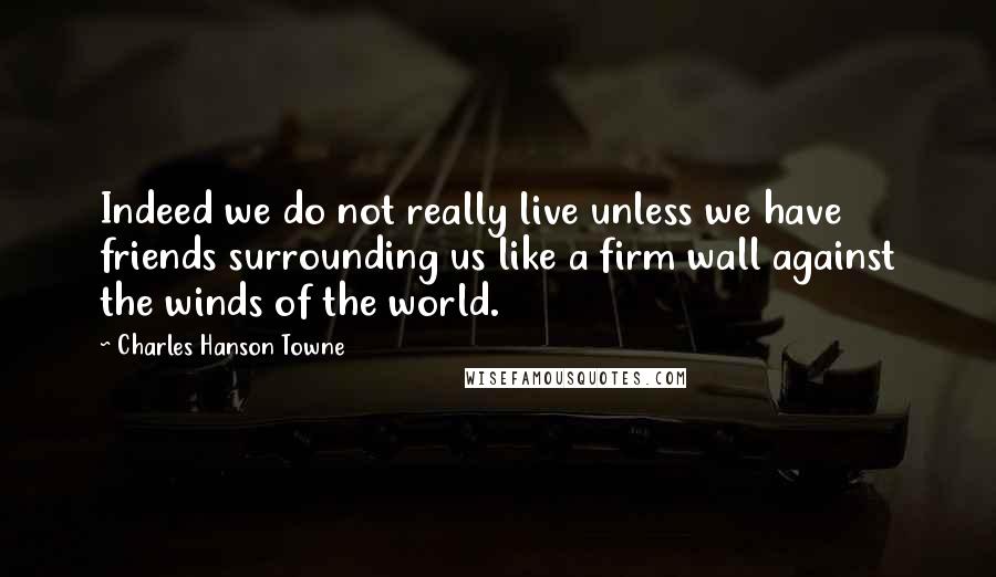 Charles Hanson Towne Quotes: Indeed we do not really live unless we have friends surrounding us like a firm wall against the winds of the world.