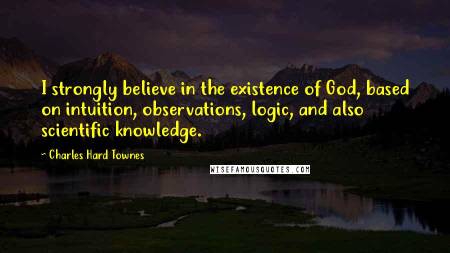 Charles Hard Townes Quotes: I strongly believe in the existence of God, based on intuition, observations, logic, and also scientific knowledge.