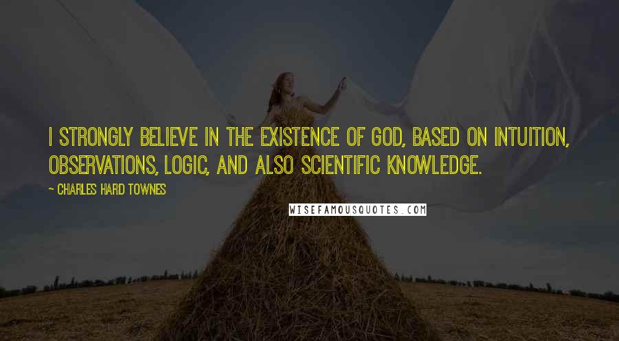 Charles Hard Townes Quotes: I strongly believe in the existence of God, based on intuition, observations, logic, and also scientific knowledge.