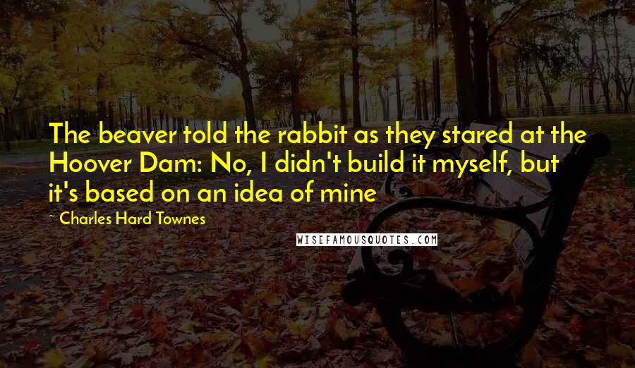 Charles Hard Townes Quotes: The beaver told the rabbit as they stared at the Hoover Dam: No, I didn't build it myself, but it's based on an idea of mine