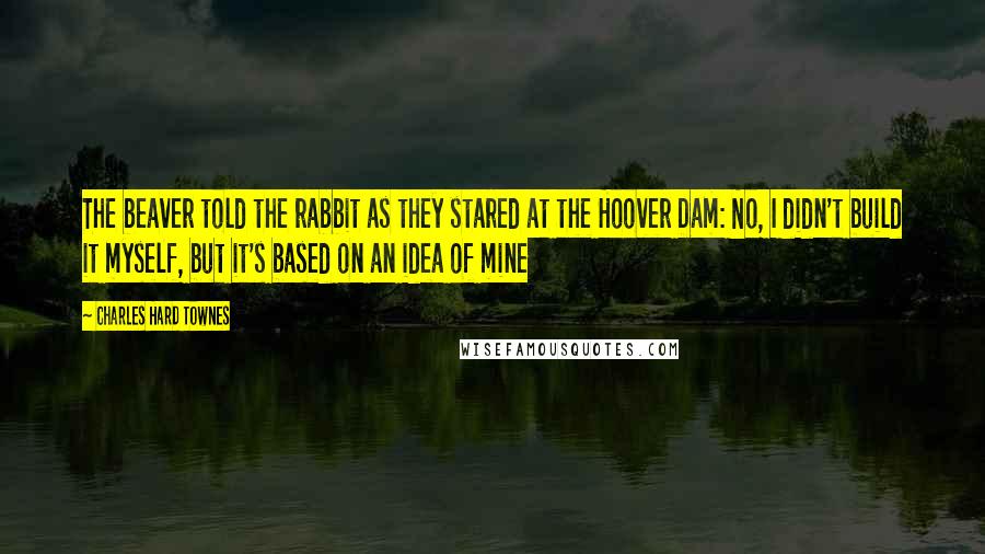 Charles Hard Townes Quotes: The beaver told the rabbit as they stared at the Hoover Dam: No, I didn't build it myself, but it's based on an idea of mine