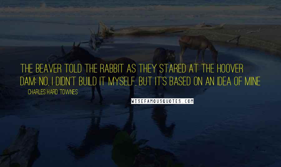 Charles Hard Townes Quotes: The beaver told the rabbit as they stared at the Hoover Dam: No, I didn't build it myself, but it's based on an idea of mine