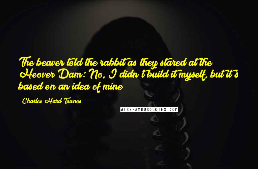 Charles Hard Townes Quotes: The beaver told the rabbit as they stared at the Hoover Dam: No, I didn't build it myself, but it's based on an idea of mine