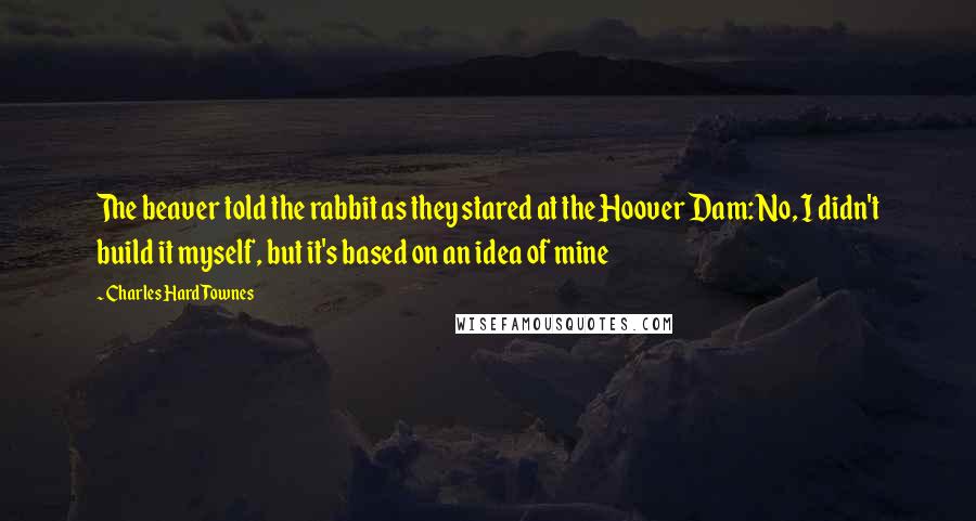 Charles Hard Townes Quotes: The beaver told the rabbit as they stared at the Hoover Dam: No, I didn't build it myself, but it's based on an idea of mine