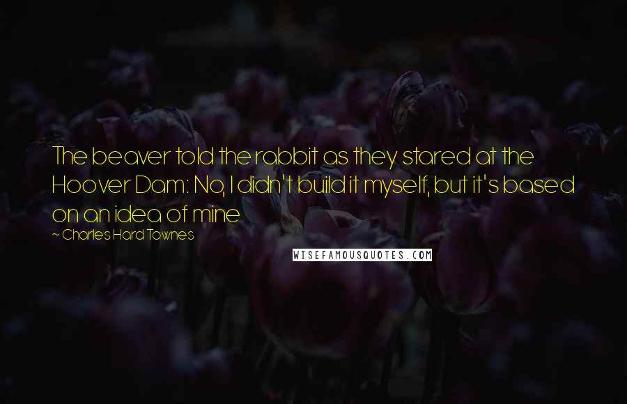 Charles Hard Townes Quotes: The beaver told the rabbit as they stared at the Hoover Dam: No, I didn't build it myself, but it's based on an idea of mine