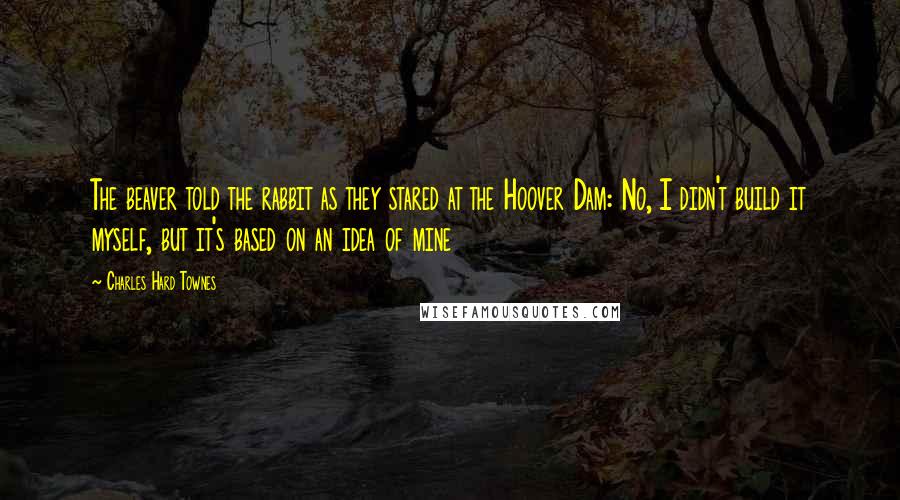 Charles Hard Townes Quotes: The beaver told the rabbit as they stared at the Hoover Dam: No, I didn't build it myself, but it's based on an idea of mine