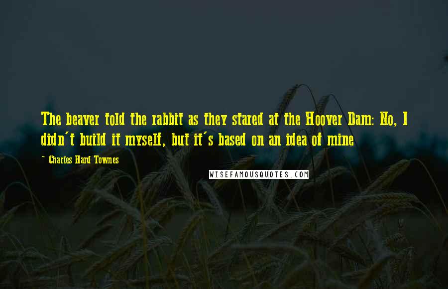 Charles Hard Townes Quotes: The beaver told the rabbit as they stared at the Hoover Dam: No, I didn't build it myself, but it's based on an idea of mine