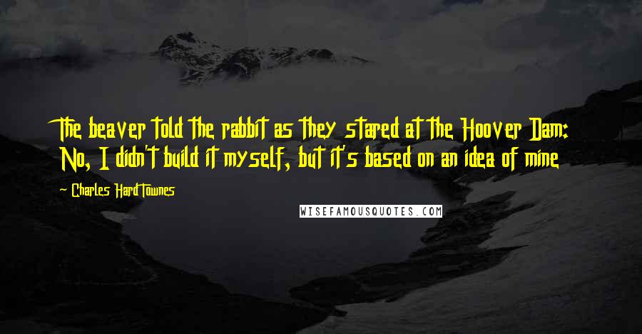 Charles Hard Townes Quotes: The beaver told the rabbit as they stared at the Hoover Dam: No, I didn't build it myself, but it's based on an idea of mine