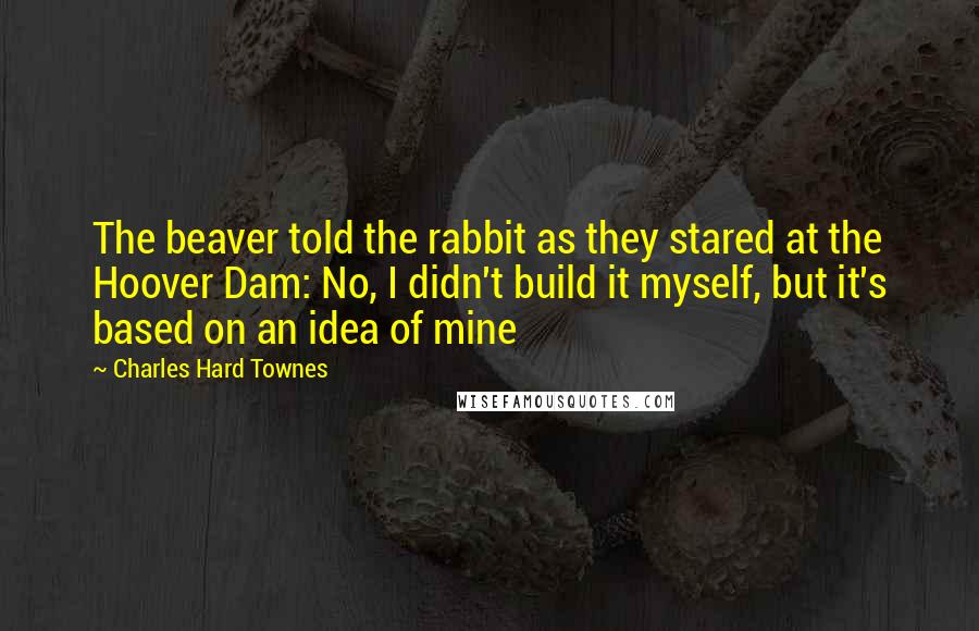 Charles Hard Townes Quotes: The beaver told the rabbit as they stared at the Hoover Dam: No, I didn't build it myself, but it's based on an idea of mine