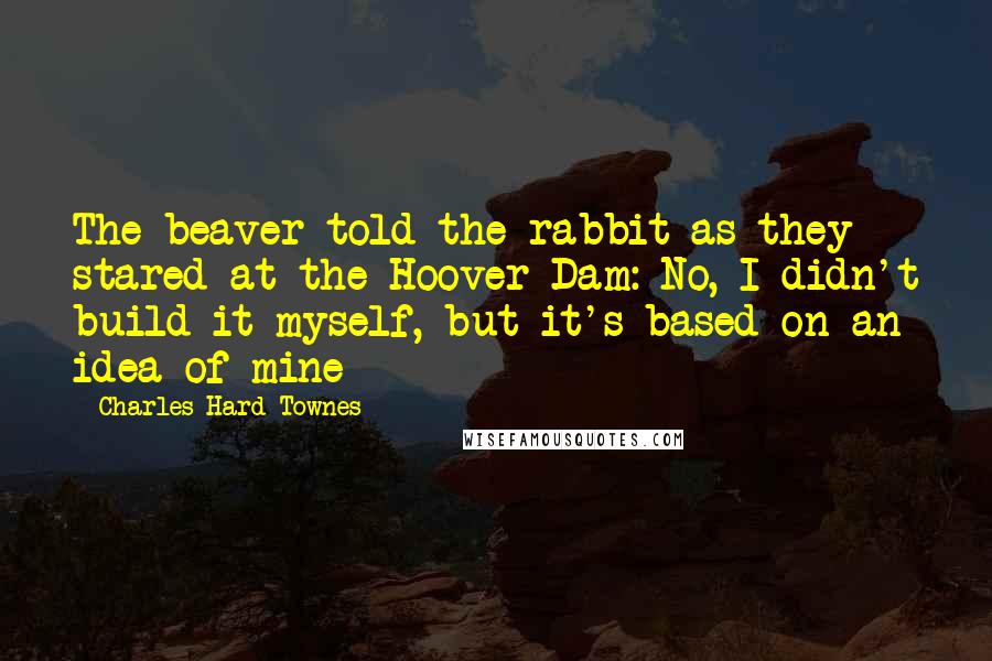 Charles Hard Townes Quotes: The beaver told the rabbit as they stared at the Hoover Dam: No, I didn't build it myself, but it's based on an idea of mine