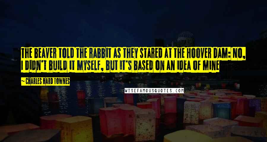 Charles Hard Townes Quotes: The beaver told the rabbit as they stared at the Hoover Dam: No, I didn't build it myself, but it's based on an idea of mine