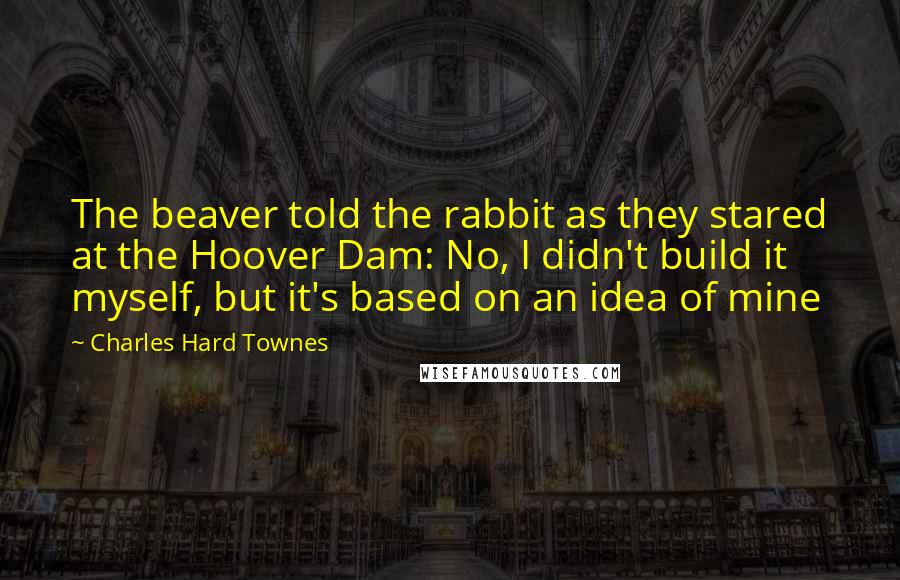 Charles Hard Townes Quotes: The beaver told the rabbit as they stared at the Hoover Dam: No, I didn't build it myself, but it's based on an idea of mine