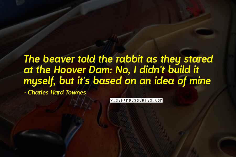 Charles Hard Townes Quotes: The beaver told the rabbit as they stared at the Hoover Dam: No, I didn't build it myself, but it's based on an idea of mine