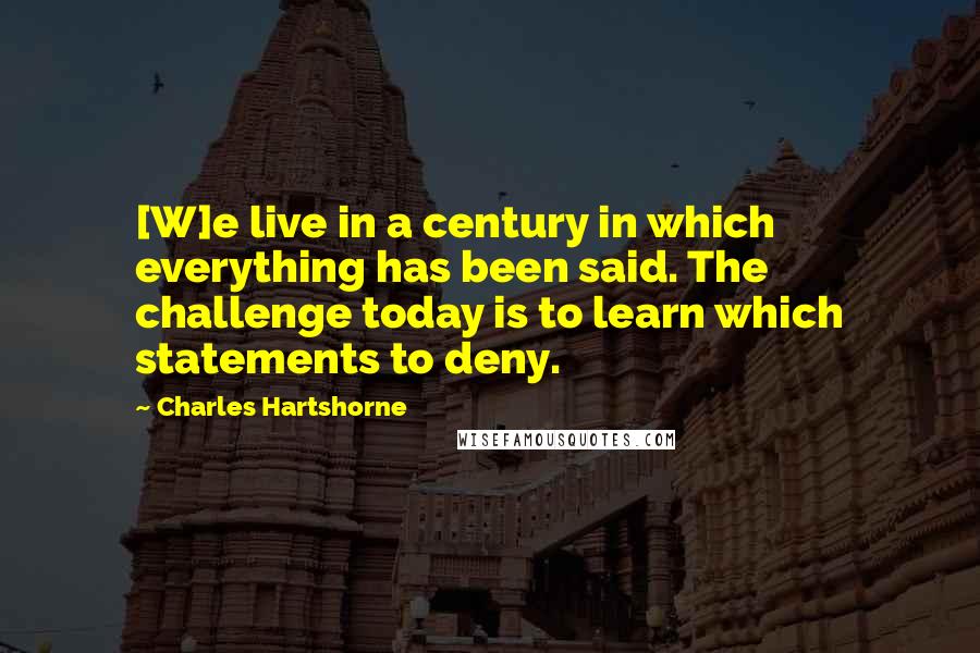 Charles Hartshorne Quotes: [W]e live in a century in which everything has been said. The challenge today is to learn which statements to deny.