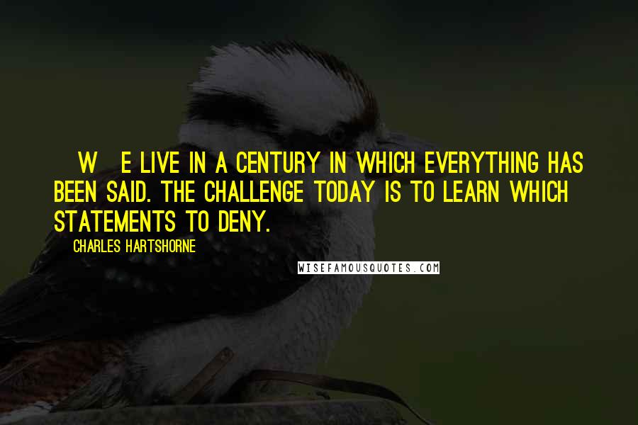 Charles Hartshorne Quotes: [W]e live in a century in which everything has been said. The challenge today is to learn which statements to deny.