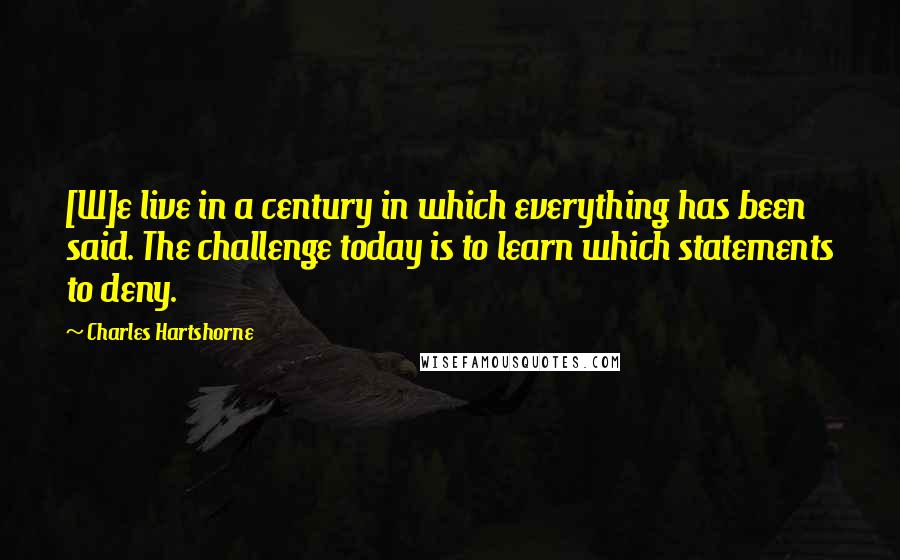 Charles Hartshorne Quotes: [W]e live in a century in which everything has been said. The challenge today is to learn which statements to deny.