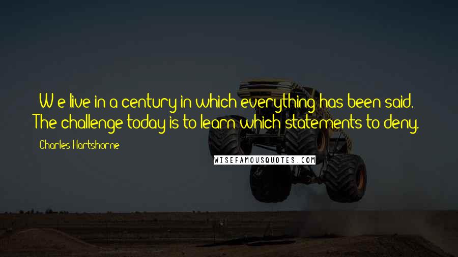 Charles Hartshorne Quotes: [W]e live in a century in which everything has been said. The challenge today is to learn which statements to deny.