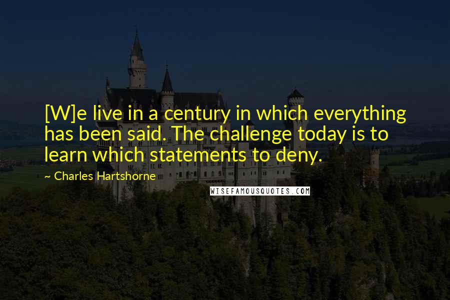 Charles Hartshorne Quotes: [W]e live in a century in which everything has been said. The challenge today is to learn which statements to deny.