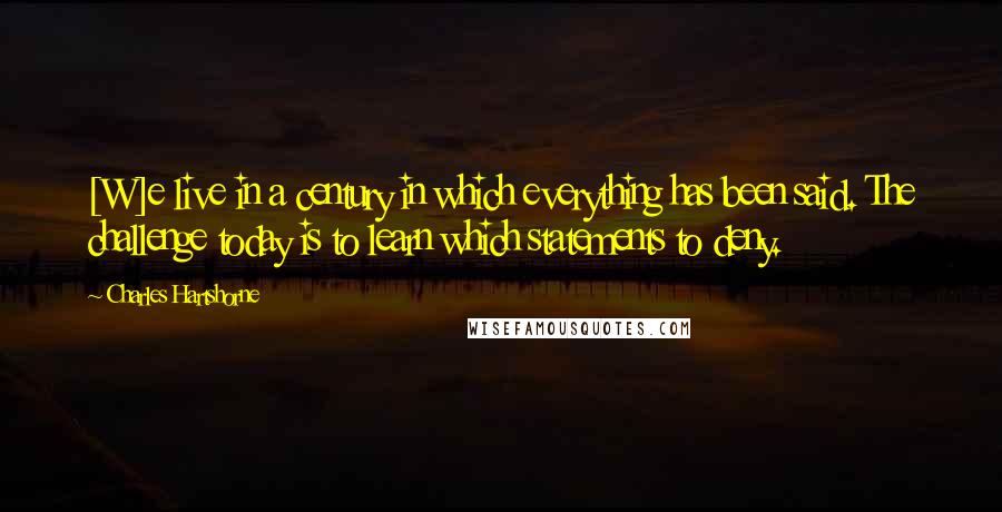 Charles Hartshorne Quotes: [W]e live in a century in which everything has been said. The challenge today is to learn which statements to deny.