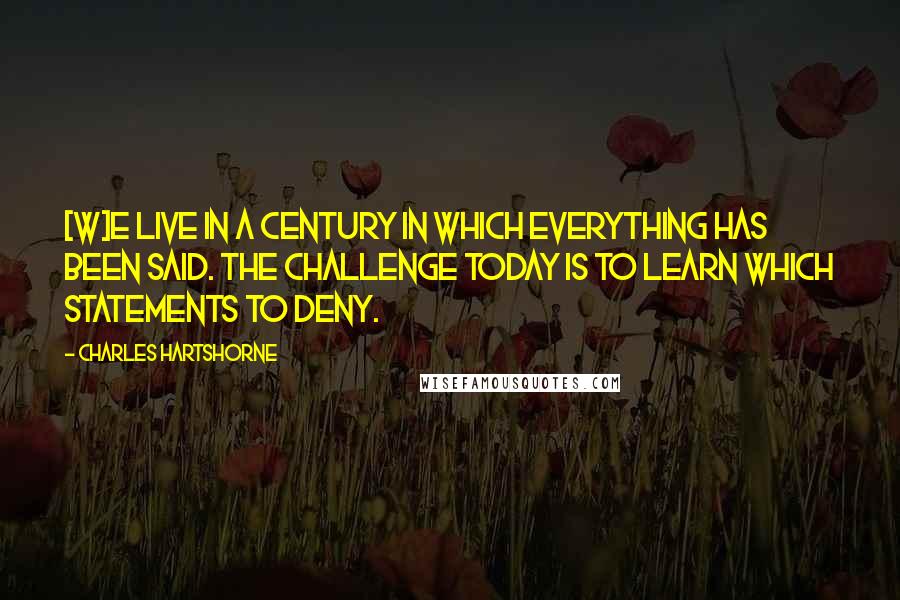 Charles Hartshorne Quotes: [W]e live in a century in which everything has been said. The challenge today is to learn which statements to deny.