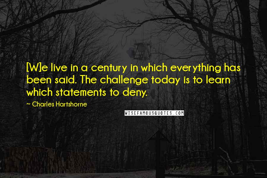 Charles Hartshorne Quotes: [W]e live in a century in which everything has been said. The challenge today is to learn which statements to deny.