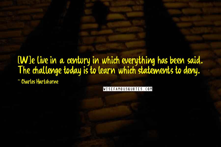 Charles Hartshorne Quotes: [W]e live in a century in which everything has been said. The challenge today is to learn which statements to deny.