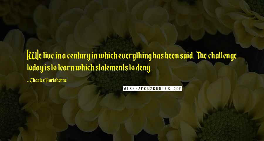 Charles Hartshorne Quotes: [W]e live in a century in which everything has been said. The challenge today is to learn which statements to deny.