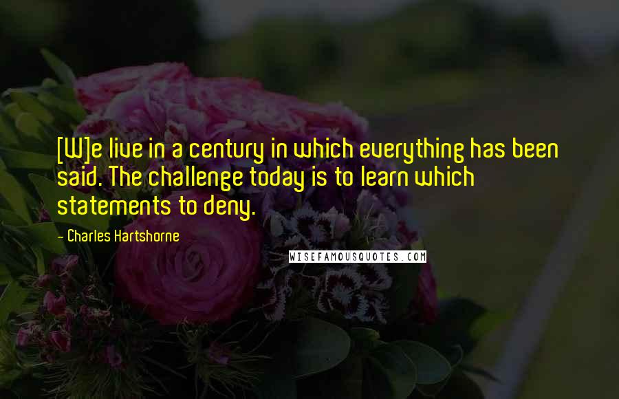 Charles Hartshorne Quotes: [W]e live in a century in which everything has been said. The challenge today is to learn which statements to deny.