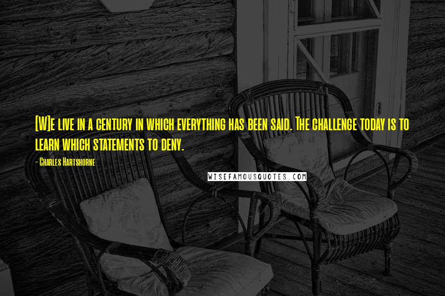 Charles Hartshorne Quotes: [W]e live in a century in which everything has been said. The challenge today is to learn which statements to deny.