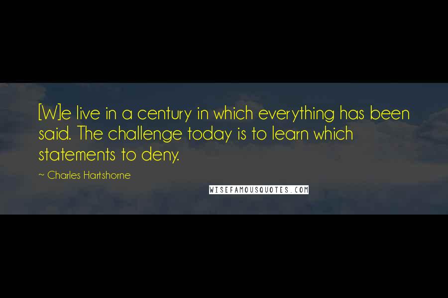 Charles Hartshorne Quotes: [W]e live in a century in which everything has been said. The challenge today is to learn which statements to deny.