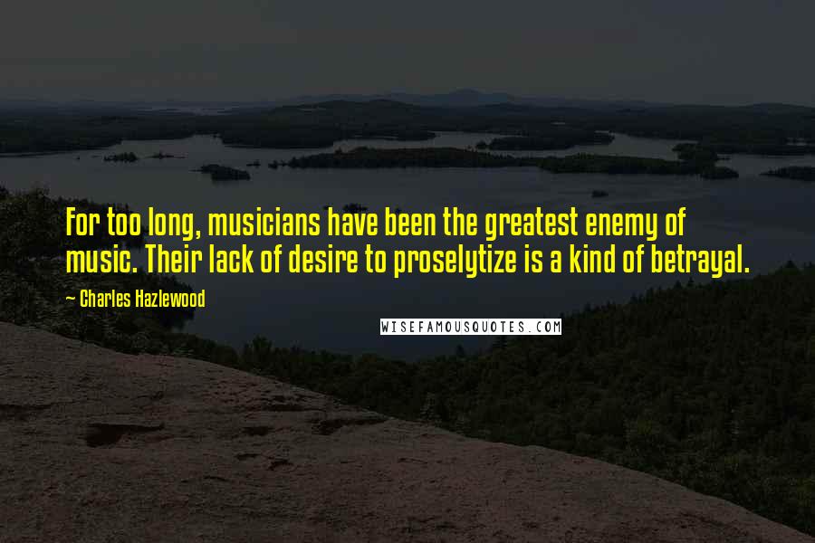 Charles Hazlewood Quotes: For too long, musicians have been the greatest enemy of music. Their lack of desire to proselytize is a kind of betrayal.