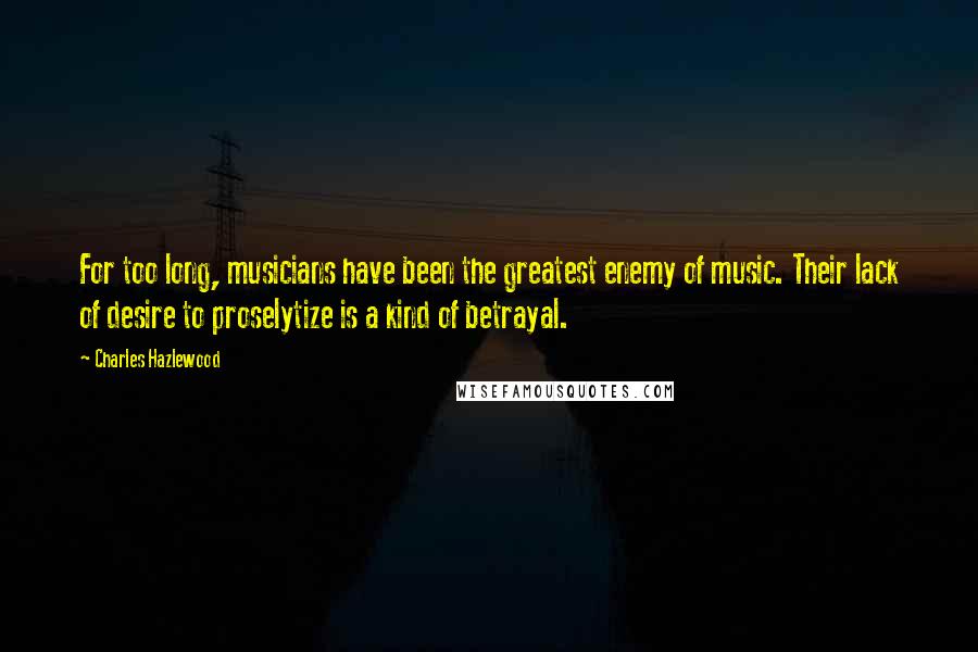 Charles Hazlewood Quotes: For too long, musicians have been the greatest enemy of music. Their lack of desire to proselytize is a kind of betrayal.