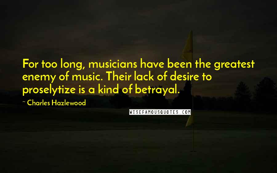 Charles Hazlewood Quotes: For too long, musicians have been the greatest enemy of music. Their lack of desire to proselytize is a kind of betrayal.