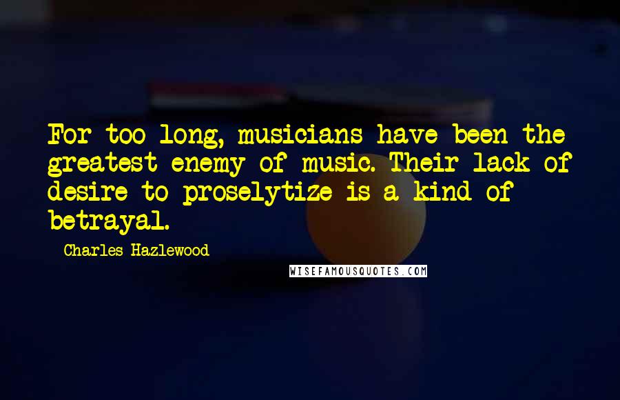 Charles Hazlewood Quotes: For too long, musicians have been the greatest enemy of music. Their lack of desire to proselytize is a kind of betrayal.