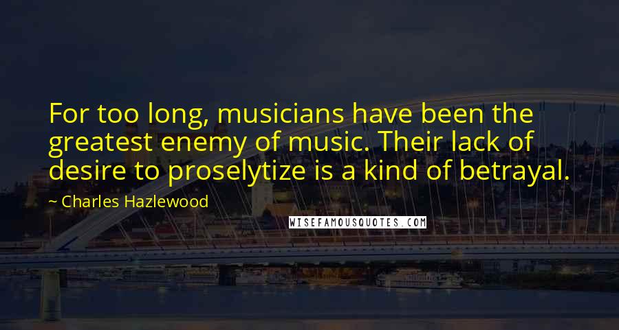 Charles Hazlewood Quotes: For too long, musicians have been the greatest enemy of music. Their lack of desire to proselytize is a kind of betrayal.